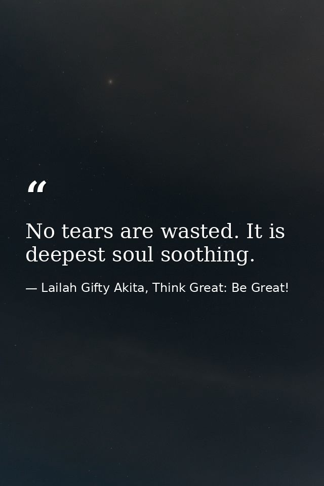No tears are wasted. It is deepest soul soothing. — Lailah Gifty Akita, Think Great: Be Great!
