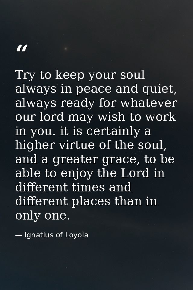 Try to keep your soul always in peace and quiet, always ready for whatever our lord may wish to work in you. it is certa — Ignatius of Loyola