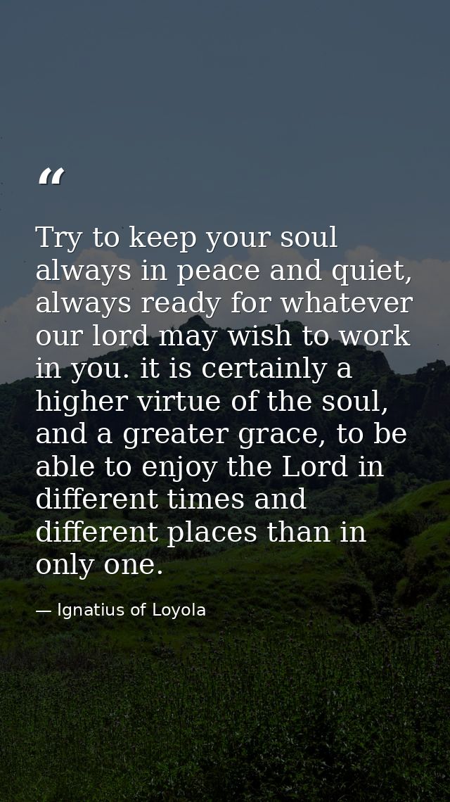 Try to keep your soul always in peace and quiet, always ready for whatever our lord may wish to work in you. it is certa — Ignatius of Loyola