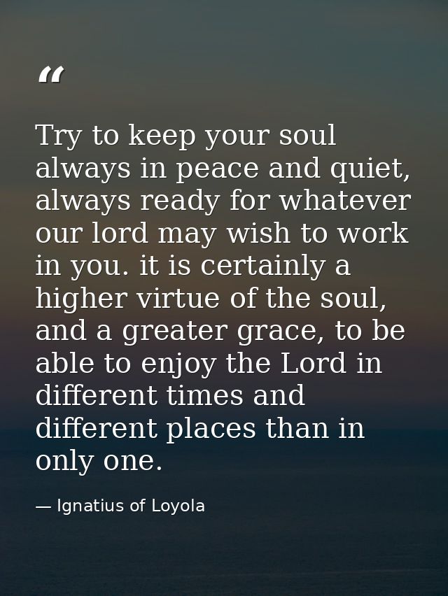 Try to keep your soul always in peace and quiet, always ready for whatever our lord may wish to work in you. it is certa — Ignatius of Loyola
