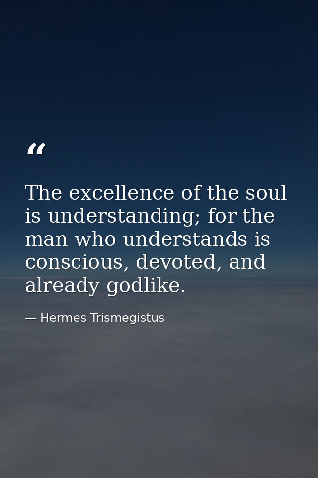 The excellence of the soul is understanding; for the man who understands is conscious, devoted, and already godlike. — Hermes Trismegistus