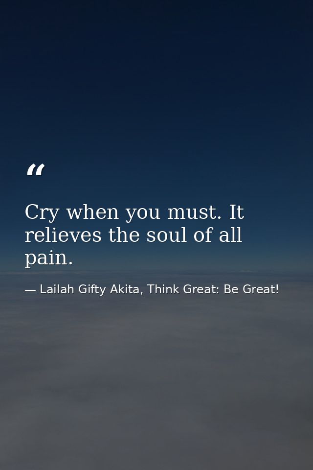 Cry when you must. It relieves the soul of all pain. — Lailah Gifty Akita, Think Great: Be Great!