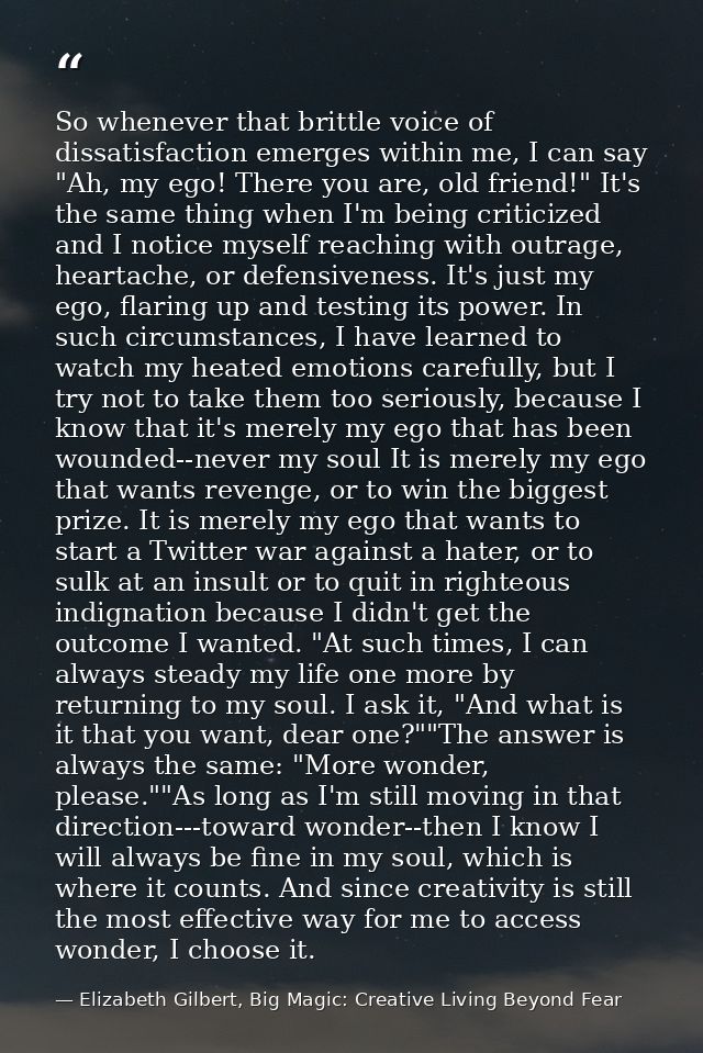 So whenever that brittle voice of dissatisfaction emerges within me, I can say "Ah, my ego! There you are, old friend!"  — Elizabeth Gilbert, Big Magic: Creative Living Beyond Fear