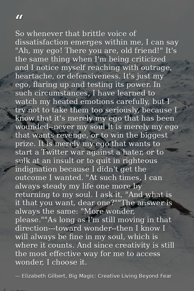 So whenever that brittle voice of dissatisfaction emerges within me, I can say "Ah, my ego! There you are, old friend!"  — Elizabeth Gilbert, Big Magic: Creative Living Beyond Fear