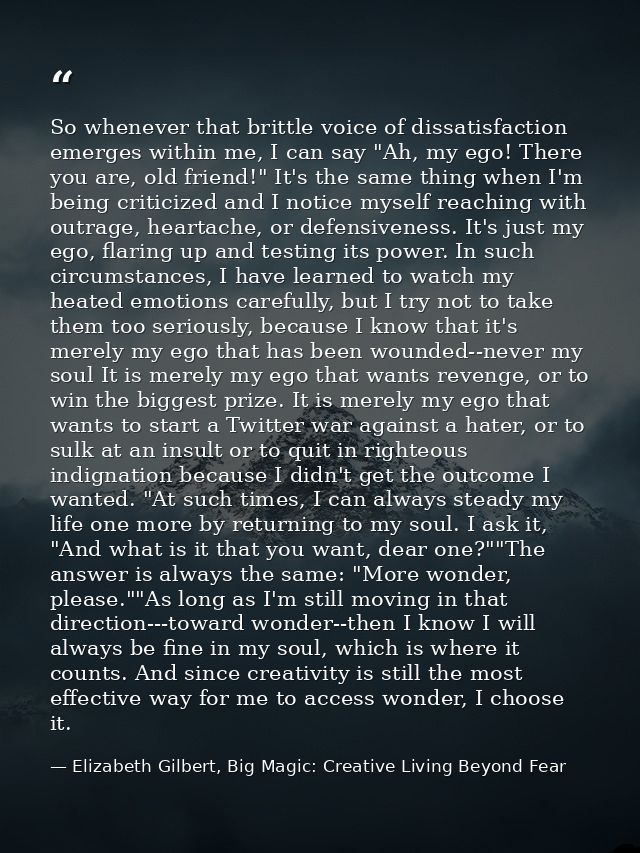So whenever that brittle voice of dissatisfaction emerges within me, I can say "Ah, my ego! There you are, old friend!"  — Elizabeth Gilbert, Big Magic: Creative Living Beyond Fear