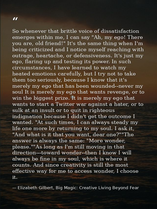 So whenever that brittle voice of dissatisfaction emerges within me, I can say "Ah, my ego! There you are, old friend!"  — Elizabeth Gilbert, Big Magic: Creative Living Beyond Fear