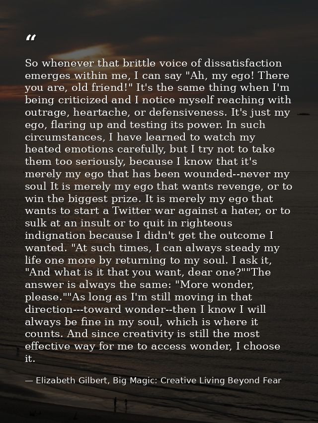 So whenever that brittle voice of dissatisfaction emerges within me, I can say "Ah, my ego! There you are, old friend!"  — Elizabeth Gilbert, Big Magic: Creative Living Beyond Fear