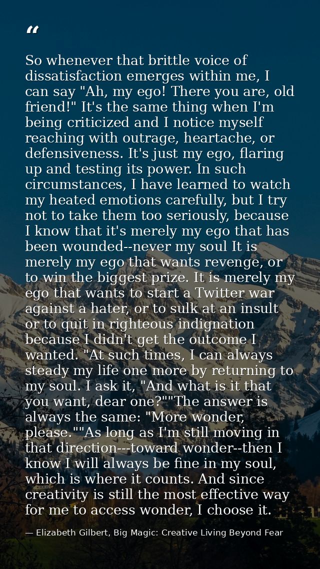 So whenever that brittle voice of dissatisfaction emerges within me, I can say "Ah, my ego! There you are, old friend!"  — Elizabeth Gilbert, Big Magic: Creative Living Beyond Fear
