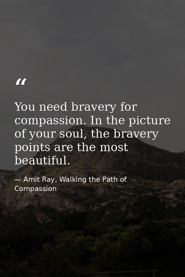 You need bravery for compassion. In the picture of your soul, the bravery points are the most beautiful. — Amit Ray, Walking the Path of Compassion