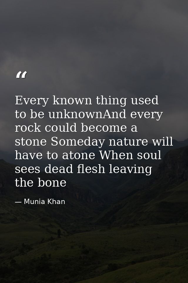 Every known thing used to be unknownAnd every rock could become a stone Someday nature will have to atone When soul sees — Munia Khan