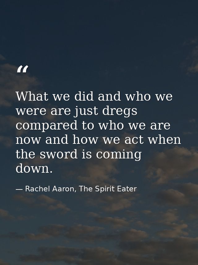 What we did and who we were are just dregs compared to who we are now and how we act when the sword is coming down. — Rachel Aaron, The Spirit Eater
