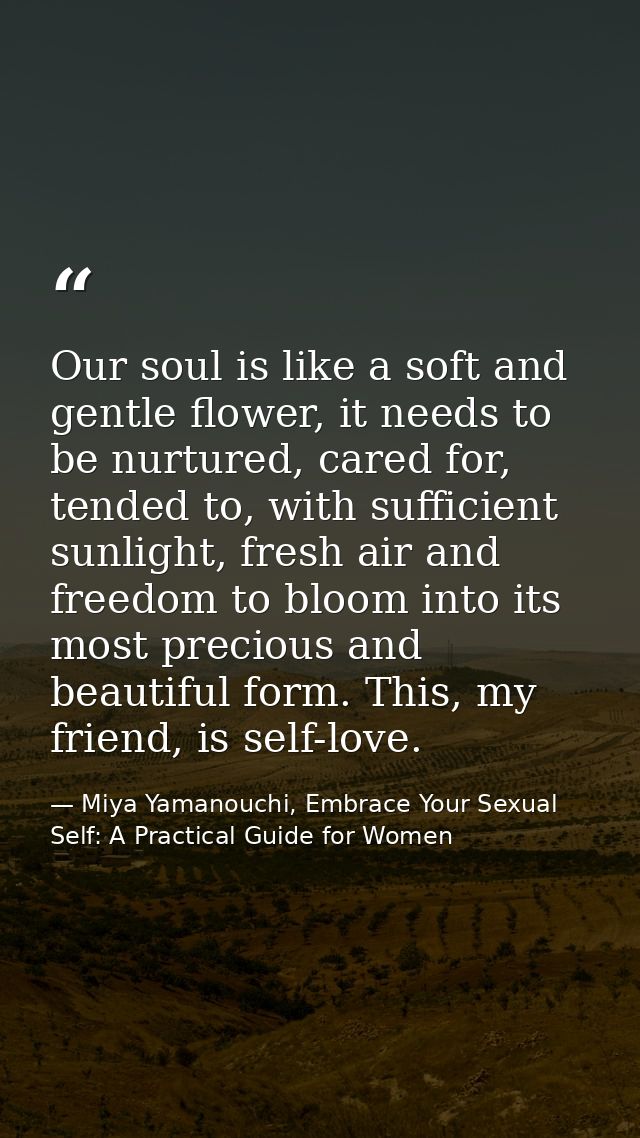 Our soul is like a soft and gentle flower, it needs to be nurtured, cared for, tended to, with sufficient sunlight, fres — Miya Yamanouchi, Embrace Your Sexual Self: A Practical Guide for Women