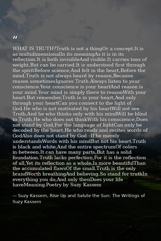 WHAT IS TRUTH?Truth is not a thingOr a concept.It is as multidimensionalIn its meaningAs it is in its reflection.It is b — Suzy Kassem, Rise Up and Salute the Sun: The Writings of Suzy Kassem