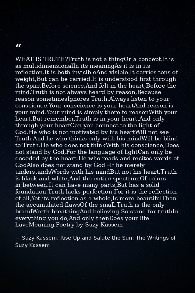 WHAT IS TRUTH?Truth is not a thingOr a concept.It is as multidimensionalIn its meaningAs it is in its reflection.It is b — Suzy Kassem, Rise Up and Salute the Sun: The Writings of Suzy Kassem