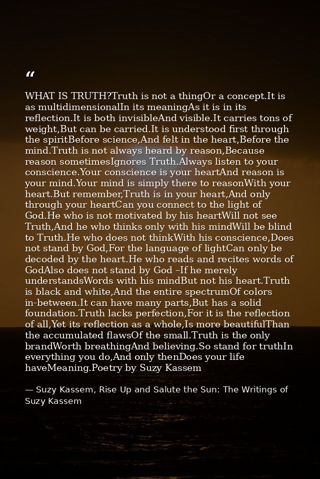 WHAT IS TRUTH?Truth is not a thingOr a concept.It is as multidimensionalIn its meaningAs it is in its reflection.It is b — Suzy Kassem, Rise Up and Salute the Sun: The Writings of Suzy Kassem