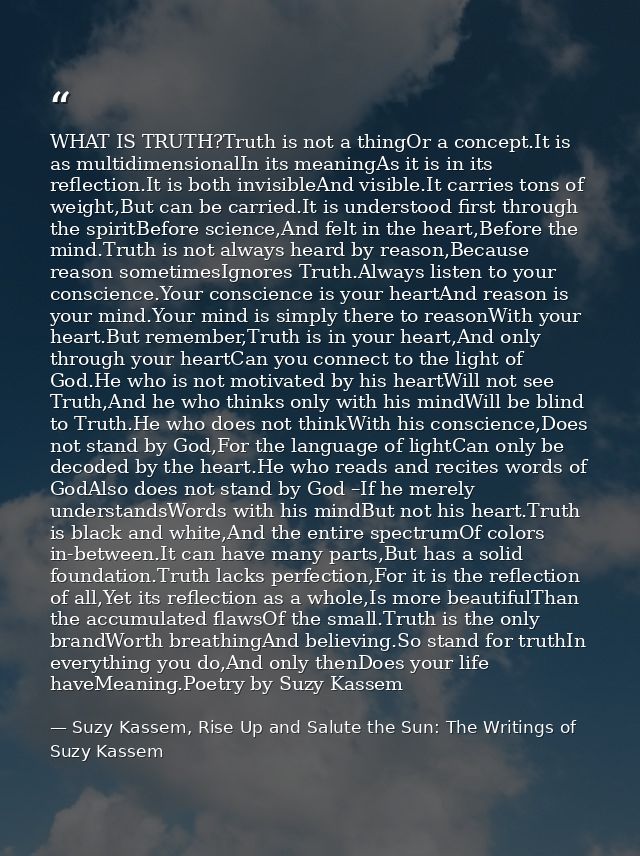 WHAT IS TRUTH?Truth is not a thingOr a concept.It is as multidimensionalIn its meaningAs it is in its reflection.It is b — Suzy Kassem, Rise Up and Salute the Sun: The Writings of Suzy Kassem