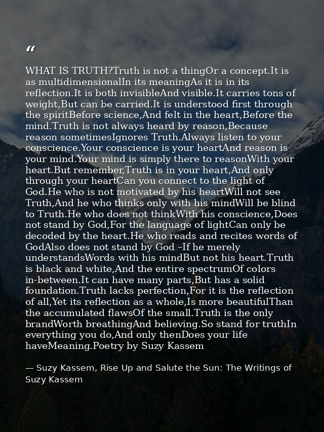 WHAT IS TRUTH?Truth is not a thingOr a concept.It is as multidimensionalIn its meaningAs it is in its reflection.It is b — Suzy Kassem, Rise Up and Salute the Sun: The Writings of Suzy Kassem