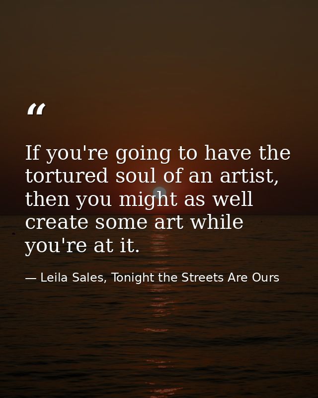 If you're going to have the tortured soul of an artist, then you might as well create some art while you're at it. — Leila Sales, Tonight the Streets Are Ours