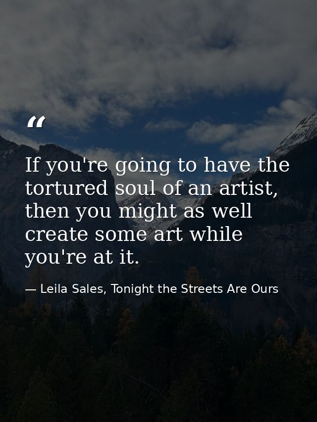 If you're going to have the tortured soul of an artist, then you might as well create some art while you're at it. — Leila Sales, Tonight the Streets Are Ours