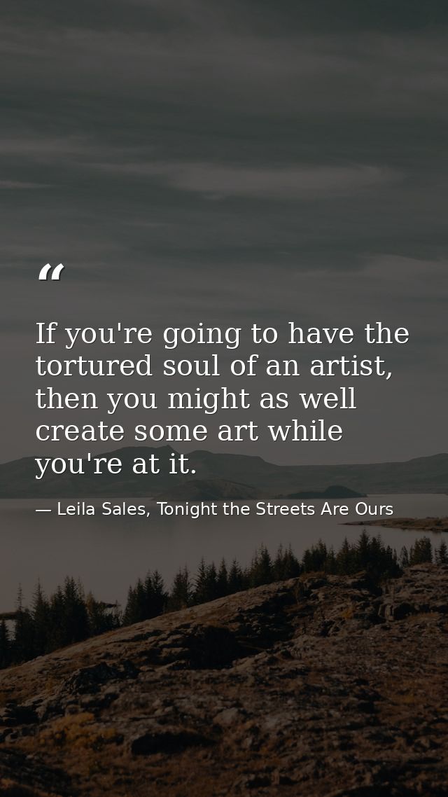 If you're going to have the tortured soul of an artist, then you might as well create some art while you're at it. — Leila Sales, Tonight the Streets Are Ours