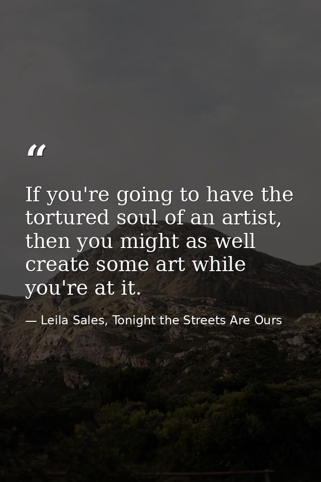 If you're going to have the tortured soul of an artist, then you might as well create some art while you're at it. — Leila Sales, Tonight the Streets Are Ours