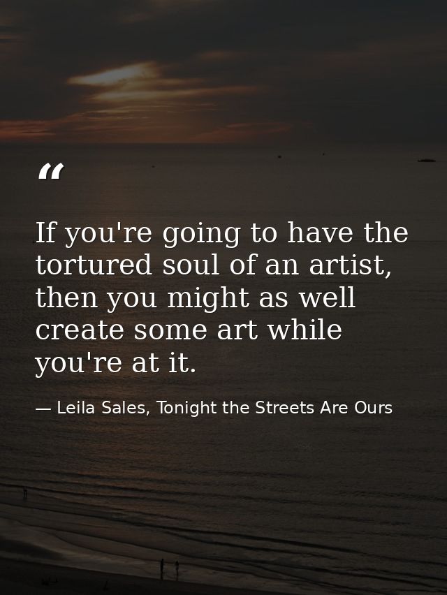If you're going to have the tortured soul of an artist, then you might as well create some art while you're at it. — Leila Sales, Tonight the Streets Are Ours