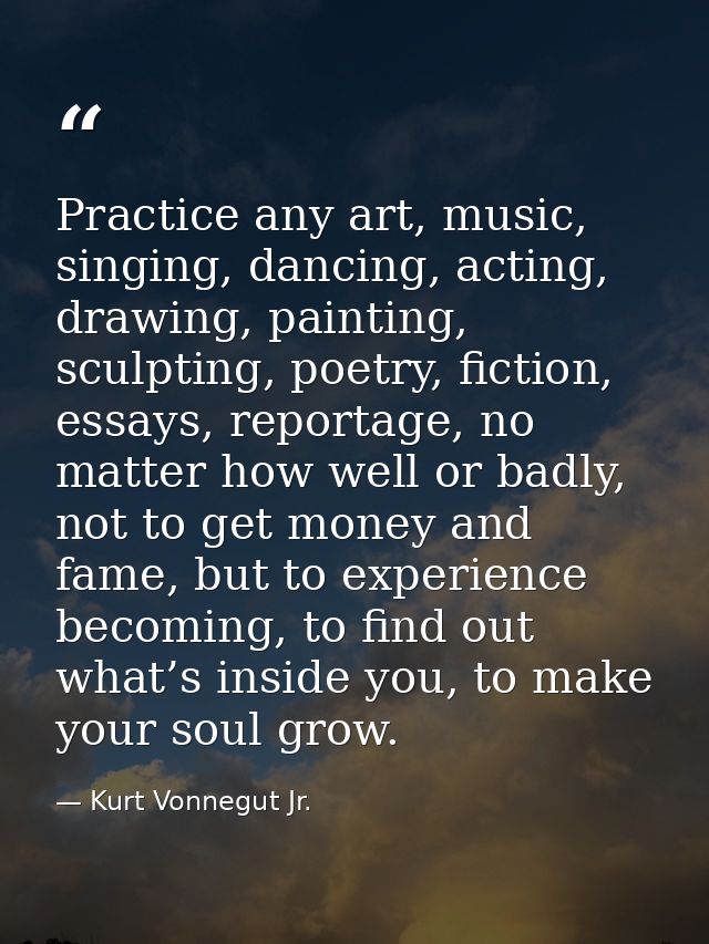 Practice any art, music, singing, dancing, acting, drawing, painting, sculpting, poetry, fiction, essays, reportage, no  — Kurt Vonnegut Jr.