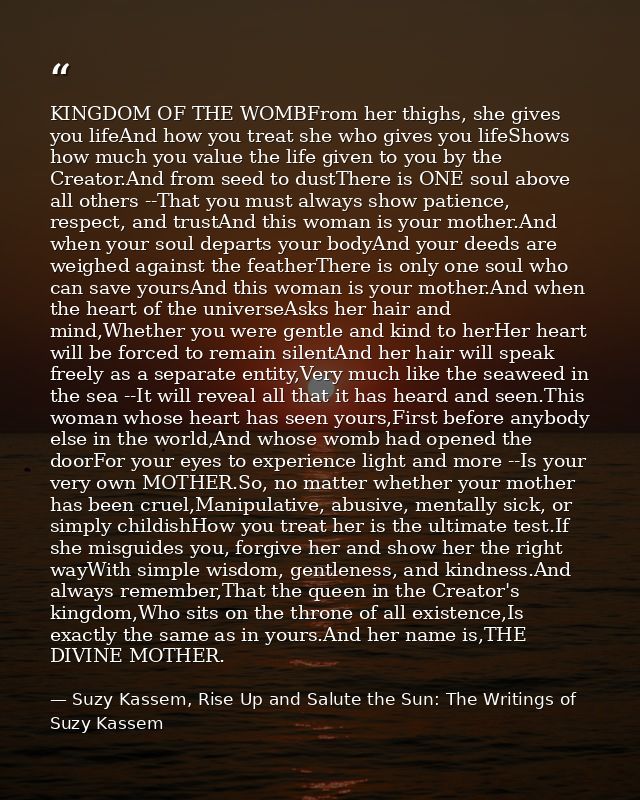 KINGDOM OF THE WOMBFrom her thighs, she gives you lifeAnd how you treat she who gives you lifeShows how much you value t — Suzy Kassem, Rise Up and Salute the Sun: The Writings of Suzy Kassem