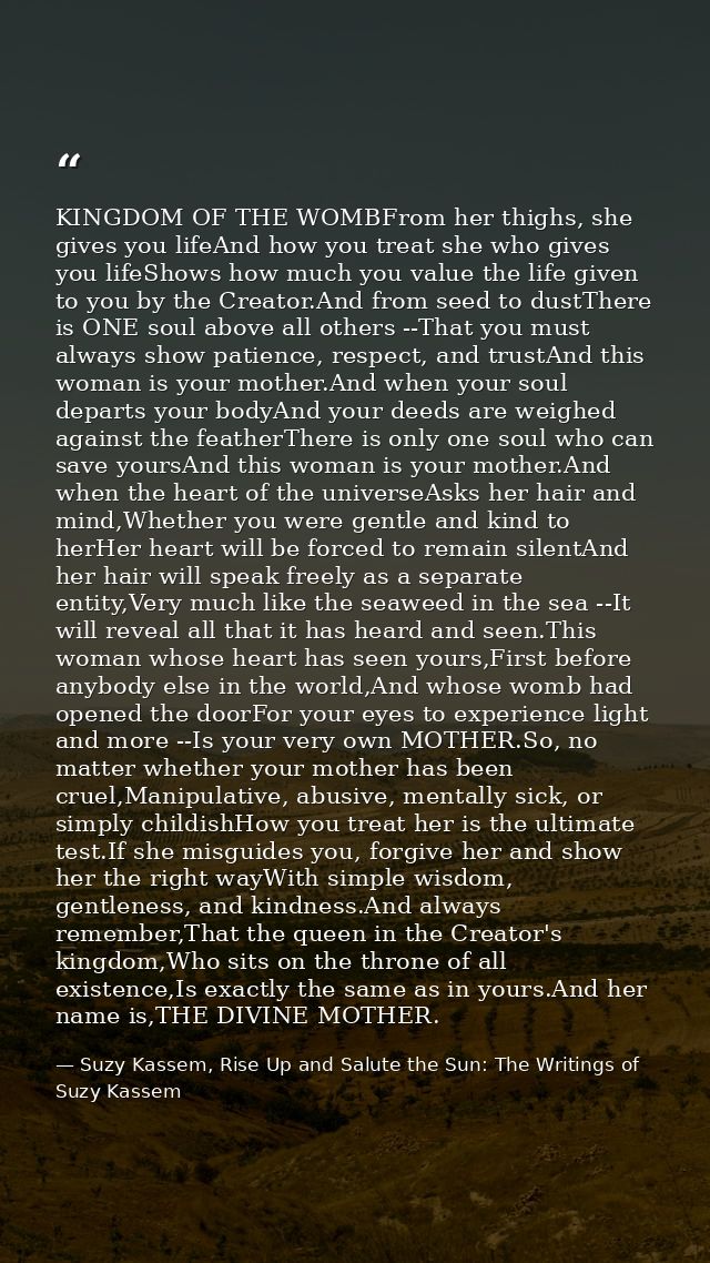 KINGDOM OF THE WOMBFrom her thighs, she gives you lifeAnd how you treat she who gives you lifeShows how much you value t — Suzy Kassem, Rise Up and Salute the Sun: The Writings of Suzy Kassem