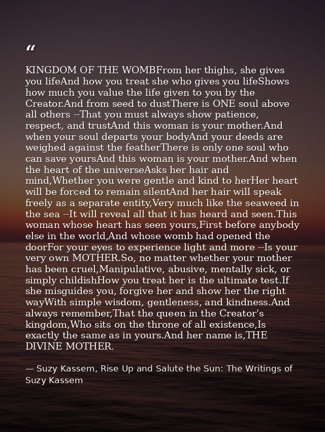 KINGDOM OF THE WOMBFrom her thighs, she gives you lifeAnd how you treat she who gives you lifeShows how much you value t — Suzy Kassem, Rise Up and Salute the Sun: The Writings of Suzy Kassem