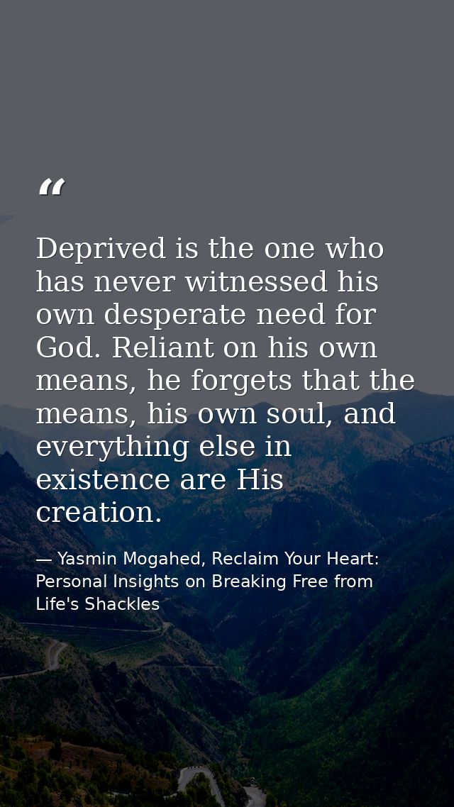 Deprived is the one who has never witnessed his own desperate need for God. Reliant on his own means, he forgets that th — Yasmin Mogahed, Reclaim Your Heart: Personal Insights on Breaking Free from Life's Shackles