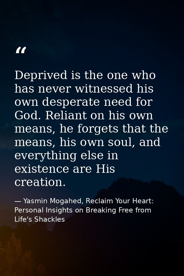 Deprived is the one who has never witnessed his own desperate need for God. Reliant on his own means, he forgets that th — Yasmin Mogahed, Reclaim Your Heart: Personal Insights on Breaking Free from Life's Shackles