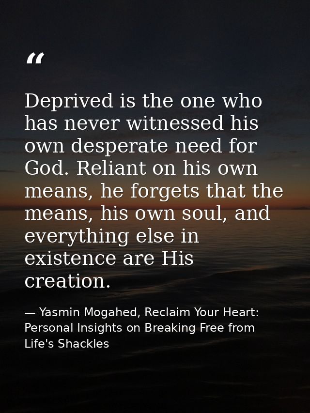 Deprived is the one who has never witnessed his own desperate need for God. Reliant on his own means, he forgets that th — Yasmin Mogahed, Reclaim Your Heart: Personal Insights on Breaking Free from Life's Shackles