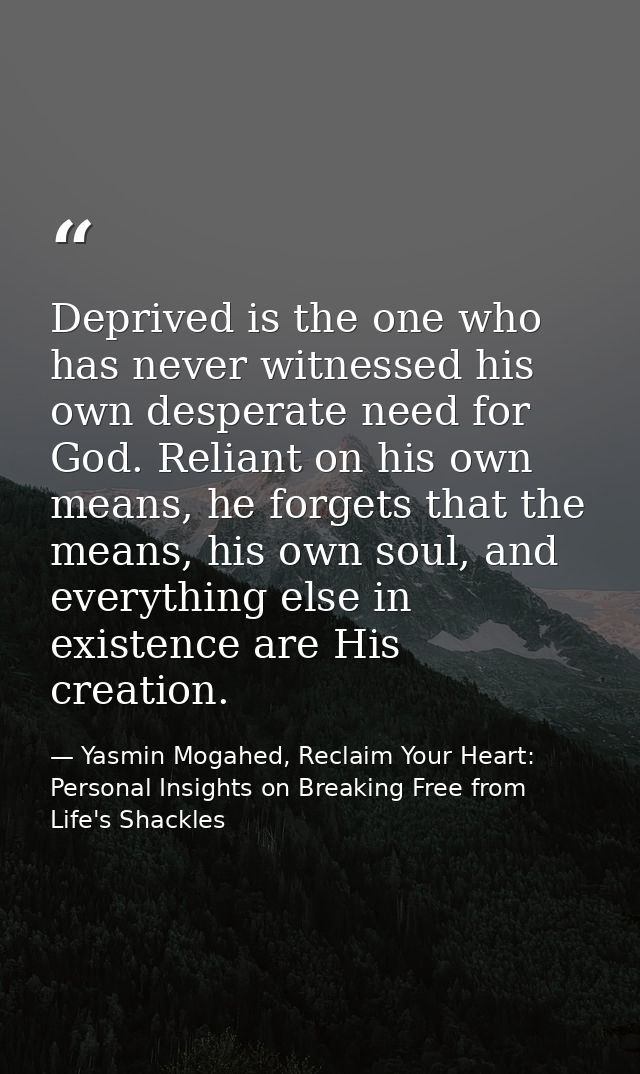 Deprived is the one who has never witnessed his own desperate need for God. Reliant on his own means, he forgets that th — Yasmin Mogahed, Reclaim Your Heart: Personal Insights on Breaking Free from Life's Shackles