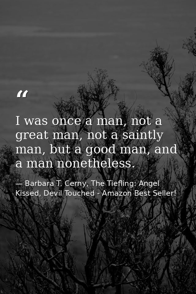 I was once a man, not a great man, not a saintly man, but a good man, and a man nonetheless. — Barbara T. Cerny, The Tiefling: Angel Kissed, Devil Touched - Amazon Best Seller!
