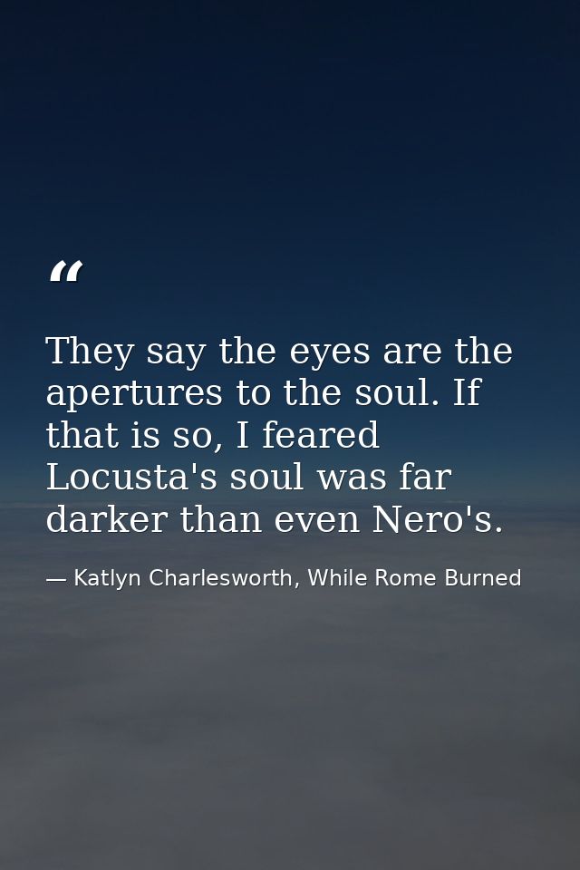 They say the eyes are the apertures to the soul. If that is so, I feared Locusta's soul was far darker than even Nero's. — Katlyn Charlesworth, While Rome Burned