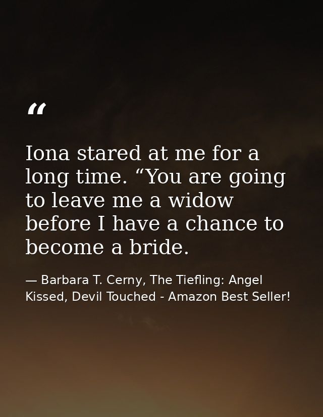Iona stared at me for a long time. “You are going to leave me a widow before I have a chance to become a bride. — Barbara T. Cerny, The Tiefling: Angel Kissed, Devil Touched - Amazon Best Seller!