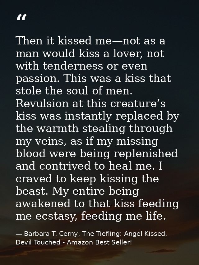 Then it kissed me—not as a man would kiss a lover, not with tenderness or even passion. This was a kiss that stole the s — Barbara T. Cerny, The Tiefling: Angel Kissed, Devil Touched - Amazon Best Seller!