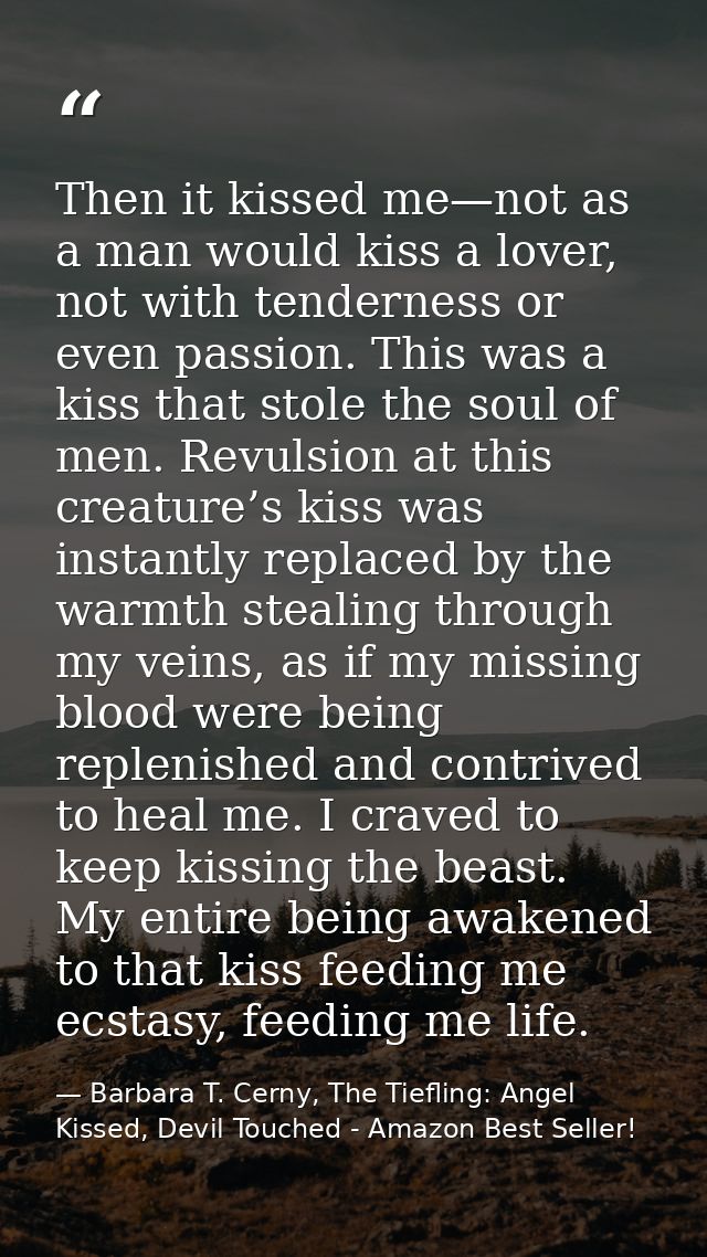 Then it kissed me—not as a man would kiss a lover, not with tenderness or even passion. This was a kiss that stole the s — Barbara T. Cerny, The Tiefling: Angel Kissed, Devil Touched - Amazon Best Seller!