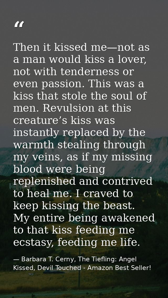 Then it kissed me—not as a man would kiss a lover, not with tenderness or even passion. This was a kiss that stole the s — Barbara T. Cerny, The Tiefling: Angel Kissed, Devil Touched - Amazon Best Seller!