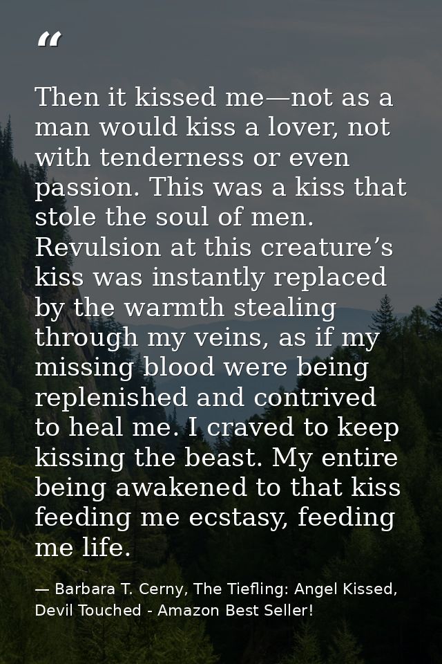 Then it kissed me—not as a man would kiss a lover, not with tenderness or even passion. This was a kiss that stole the s — Barbara T. Cerny, The Tiefling: Angel Kissed, Devil Touched - Amazon Best Seller!