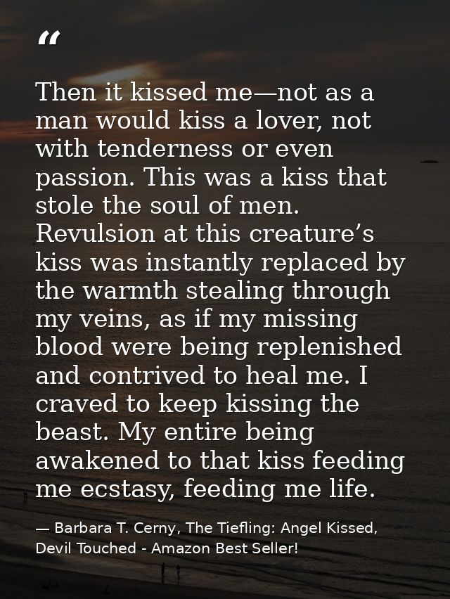 Then it kissed me—not as a man would kiss a lover, not with tenderness or even passion. This was a kiss that stole the s — Barbara T. Cerny, The Tiefling: Angel Kissed, Devil Touched - Amazon Best Seller!