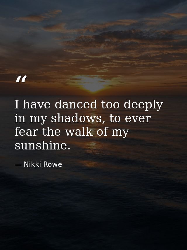 I have danced too deeply in my shadows, to ever fear the walk of my sunshine. — Nikki Rowe