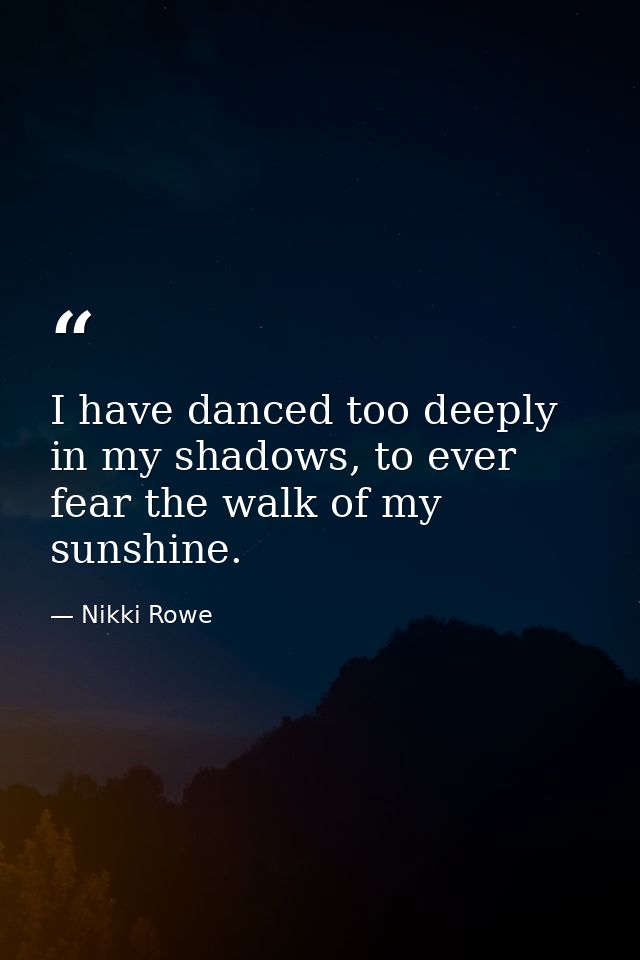 I have danced too deeply in my shadows, to ever fear the walk of my sunshine. — Nikki Rowe