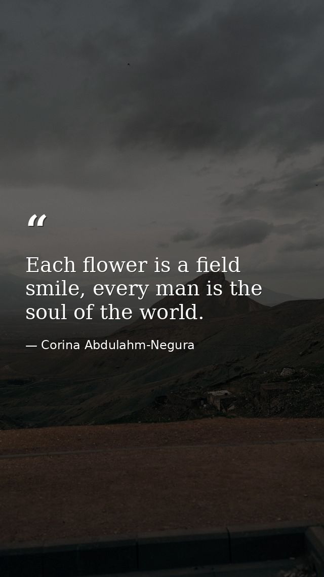 Each flower is a field smile, every man is the soul of the world. — Corina Abdulahm-Negura