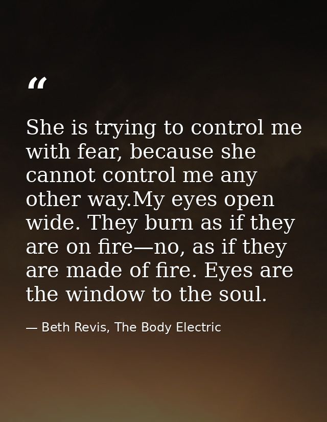 She is trying to control me with fear, because she cannot control me any other way.My eyes open wide. They burn as if th — Beth Revis, The Body Electric