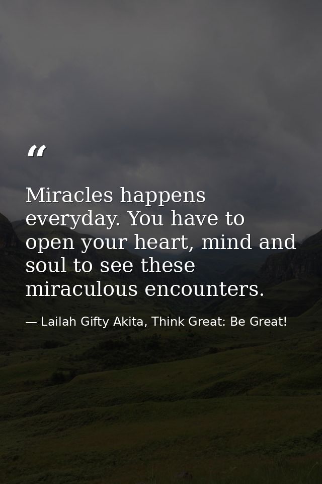 Miracles happens everyday. You have to open your heart, mind and soul to see these miraculous encounters. — Lailah Gifty Akita, Think Great: Be Great!