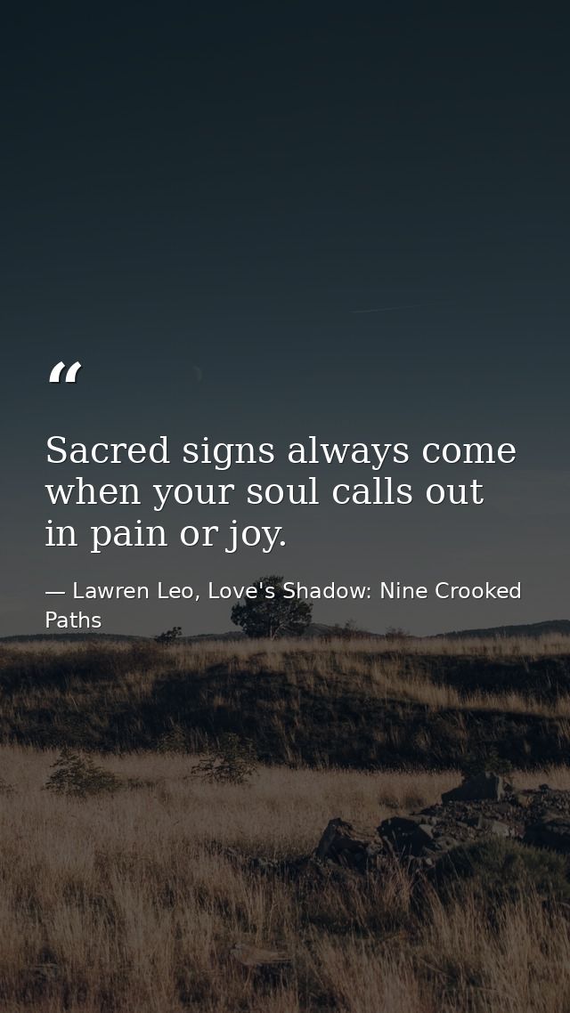 Sacred signs always come when your soul calls out in pain or joy. — Lawren Leo, Love's Shadow: Nine Crooked Paths