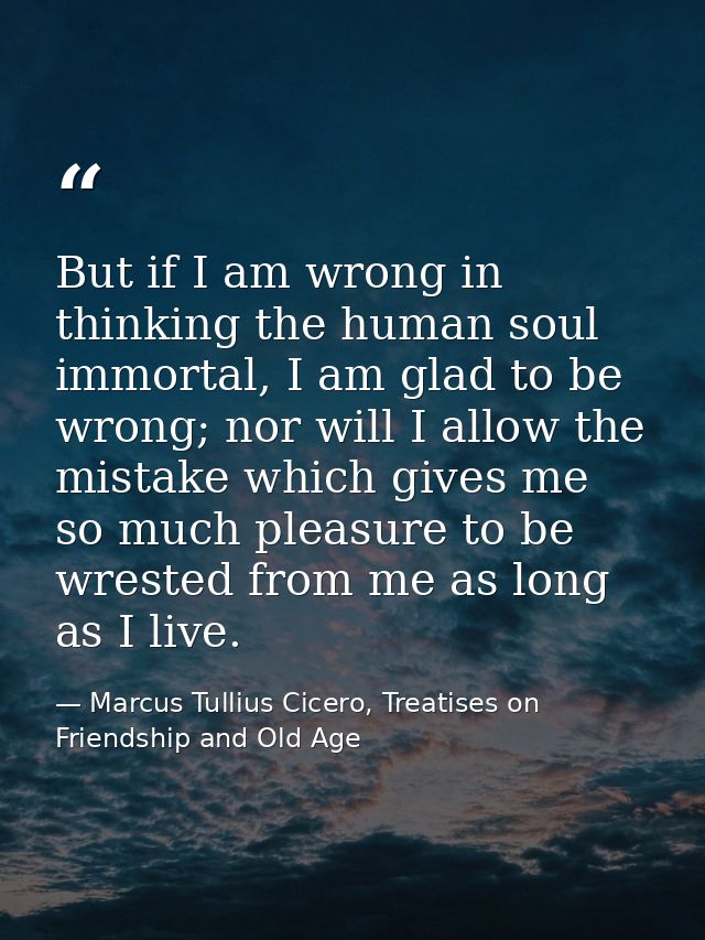 But if I am wrong in thinking the human soul immortal, I am glad to be wrong; nor will I allow the mistake which gives m — Marcus Tullius Cicero, Treatises on Friendship and Old Age
