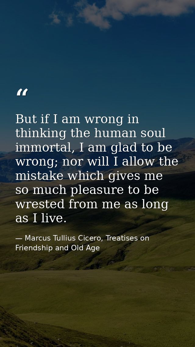 But if I am wrong in thinking the human soul immortal, I am glad to be wrong; nor will I allow the mistake which gives m — Marcus Tullius Cicero, Treatises on Friendship and Old Age